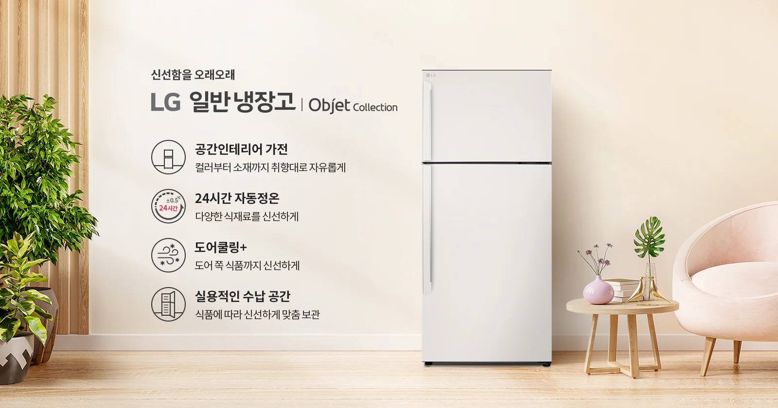 신선함을 오래오래 LG 일반냉장고 | Objet Collection. 공간인테리어 가전: 컬러부터 소재까지 취향대로 자유롭게. 24시간 자동정온: 다양한 식재료를 신선하게. 도어쿨링+: 도어 쪽 식품까지 신선하게. 실용적인 수납 공간: 식품에 따라 신선하게 맞춤 보관. 이미지에는 냉장고와 함께 식물이 놓인 실내 공간이 배경으로 보입니다.