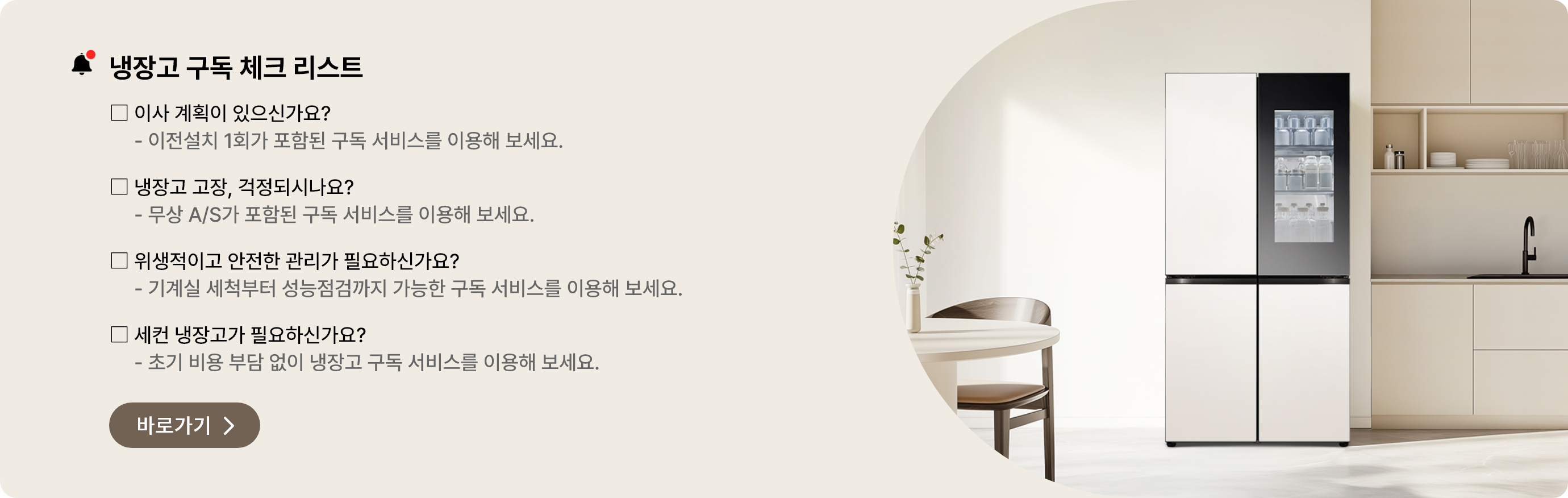 냉장고 구독 체크 리스트. 이사를 할 예정이 있으신가요? 이전설치 1회가 포함된 구독 서비스를 이용해 보세요. 냉장고 고장이 걱정되시나요? 무상 A/S가 포함된 구독 서비스를 이용해 보세요. 위생적이고 안전한 냉장고 관리가 필요하신가요? 기계실 세척부터 성능점검까지 구독 서비스를 이용해 보세요. 세컨 냉장고가 필요하신가요? 초기 비용 부담 없이 구독으로 냉장고를 이용해보세요.