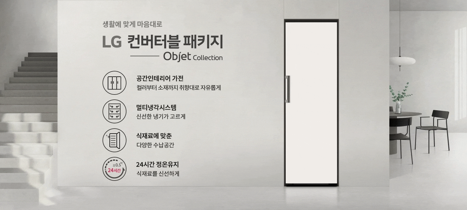 생활에 맞게 마음대로 LG 컨버터블 패키지 Objet Collection. 공간인테리어 가전, 컬러부터 소재까지 취향대로 자유롭게. 멀티냉각시스템, 신선한 냉기가 고르게. 식재료에 맞춘 다양한 수납공간. 24시간 정온유지, 식재료를 신선하게. 배경에는 계단과 식탁, 의자, 조명이 있는 실내 공간이 있습니다.