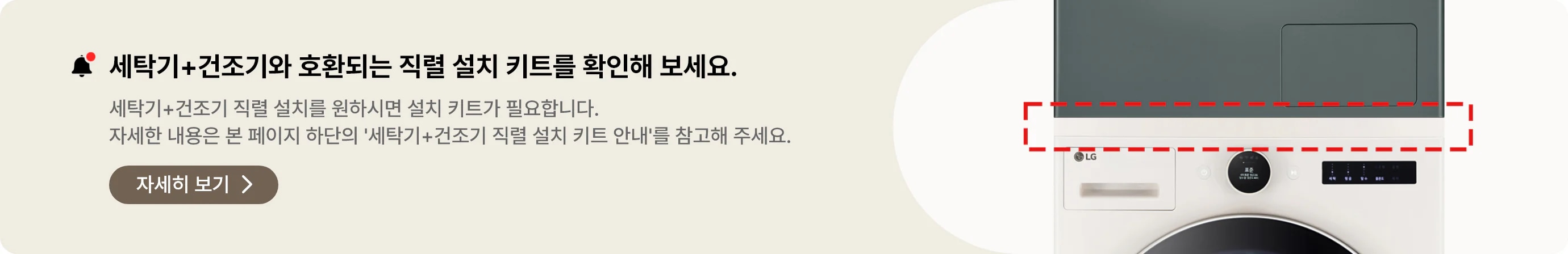 직렬 설치를 원하시면 구매 전 꼭 확인하세요. 세탁기 + 건조기와 호환되는 직렬 설치 키트를 확인해 보세요. 세탁기 + 건조기 직렬 설치를 원하시면 설치 키트가 필요합니다. 자세한 내용은 본 페이지 하단의 '세탁기+건조기 직렬 설치 키트 안내'를 참고해 주세요. 자세히 보기