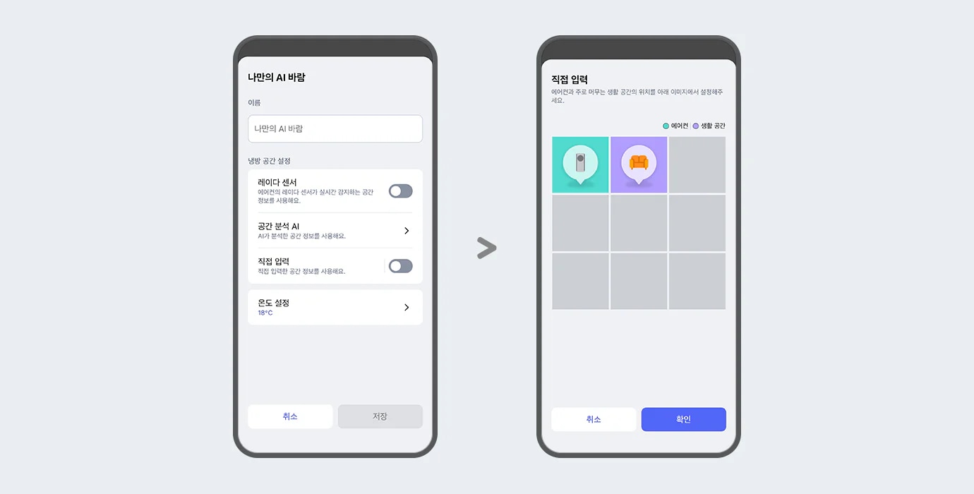 "이미지에 두 개의 스마트폰 화면이 나란히 배치되어 있습니다. 두 스마트폰 화면에는 ThinQ 앱 이미지가 보여지며, 왼쪽 화면에는 나만의 AI 바람이라는 제목 문구가 있고 아래 이름 입력란에는 나만의 AI 바람이라는 문구가 입력되어 있습니다. 그 아래에는 냉방 공간 설정 항목으로 레이더 센서, 공간 분석 AI, 직접 입력, 온도 설정 하는 옵션 영역이 텍스트와 스위치 형태로 나타나 있습니다. 레이더 센서 옵션은 에어컨의 레이더 센서가 실시간 감지하는 공간 정보를 사용해요. 라는 설명 문구과 함께 토글이 꺼져 있습니다. 공간분석 AI 옵션은 AI가 분석한 공간 정보를 사용해요. 라는 설명 문구와 함께 터치하면 상세화면으로 이동할 수 있는 > 버튼이 제공되고 있습니다. 직접 입력 옵션은 직접 입력한 공간 정보를 사용해요. 라는 설명 문구와 함께 토글 켜져 있습니다.  온도 설정 옵션은 18&deg;C로 표시되어 있고 터치하면 상세화면으로 이동할 수 있는 > 버튼이 제공되고 있습니다. 화면 하단에는 취소와 저장 버튼이 있습니다. 오른쪽 화면에는 상단에 직접 입력이라는 제목 문구와 함께 에어컨과 주로 머무는 생활 공간의 위치를 아래 이미지에서 설정해주세요. 라는 안내 문구가 보입니다. 그 아래에는 에어컨과 생활 공간을 구분하는 범례가 표시되어 있으며, 격자 형태의 선택 영역 중 두 개의 칸에 에어컨을 아이콘과 소파 아이콘이 각각 말풍선 모양으로 표시되어 있습니다. 각 아이콘은 색상으로 구분되어 있으며, 화면 하단에는 취소와 확인 버튼이 있습니다. 이 이미지는 LG ThinQ 앱 내에서 에어컨과 주 생활 공간 위치를 설정할 수 있는 화면을 설명합니다."