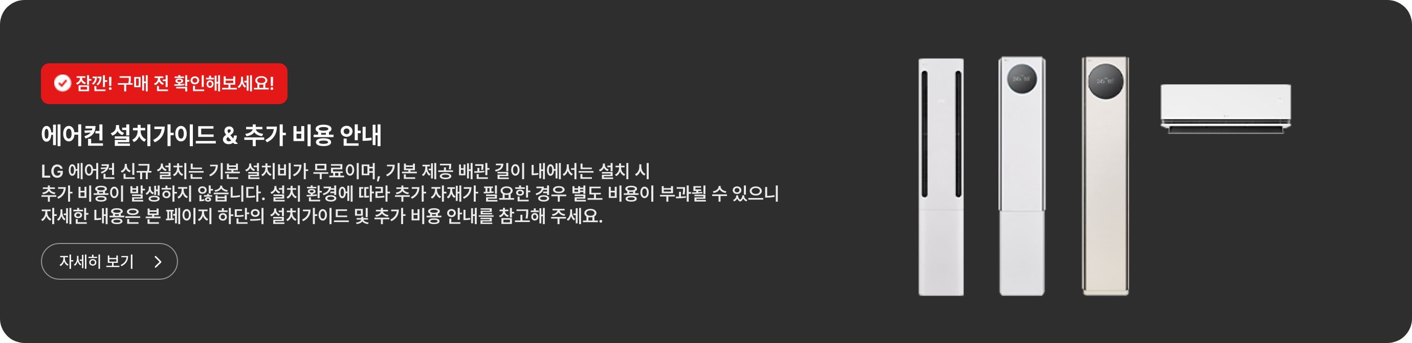 잠깐! 구매 전 확인해보세요! 에어컨 설치가이드 & 추가 비용 안내. LG 에어컨 신규 설치는 기본 설치비가 무료이며, 기본 제공 배관 길이 내에서는 설치 시 추가 비용이 발생하지 않습니다. 설치 환경에 따라 추가 자재가 필요한 경우 별도 비용이 부과될 수 있으니 자세한 내용은 본 페이지 하단의 설치가이드 및 추가 비용 안내를 참고해 주세요. 자세히 보기.