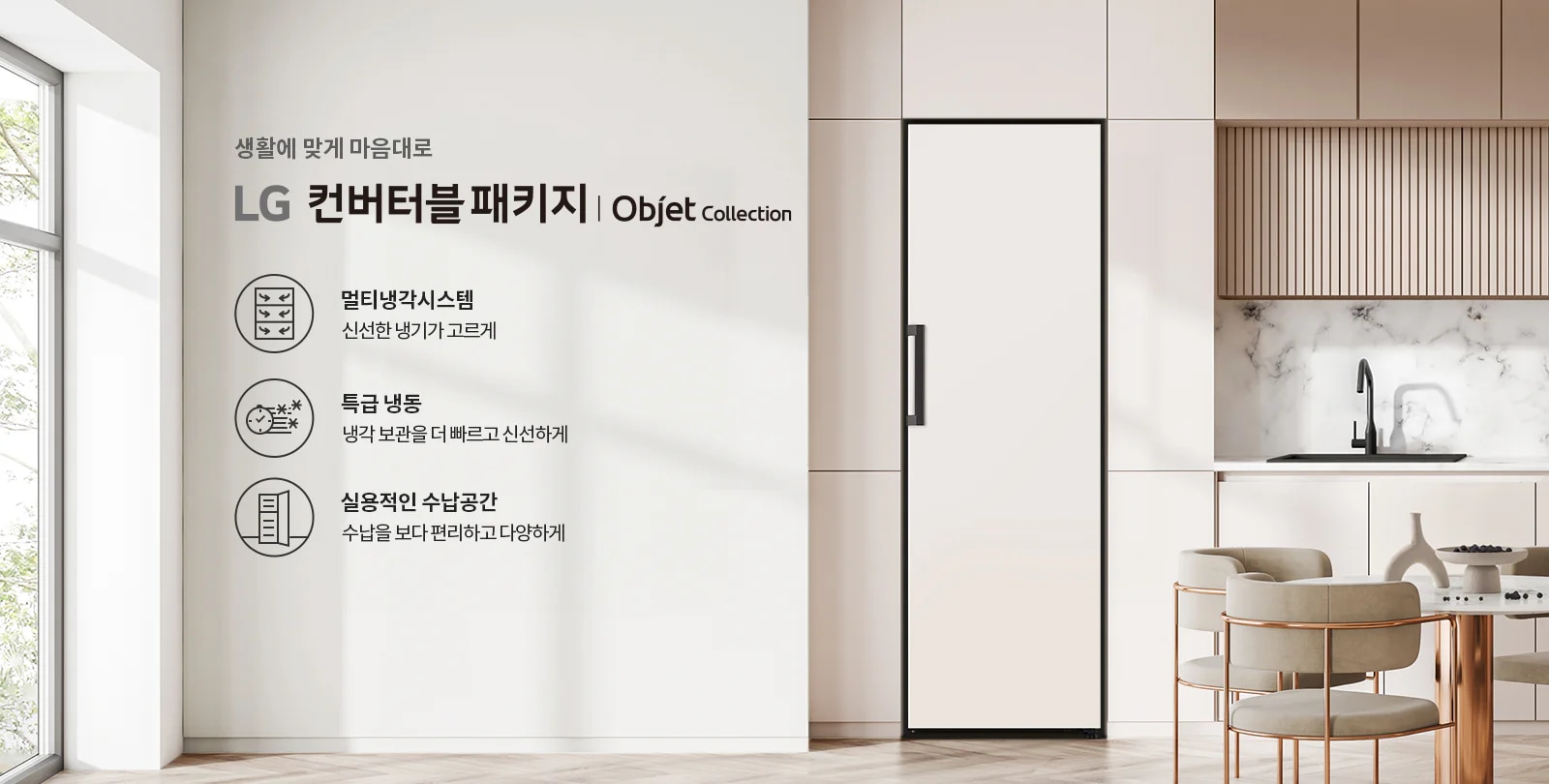 생활에 맞게 마음대로 LG 컨버터블 패키지 | Objet Collection. 멀티냉각시스템 신선한 냉기가 고르게. 특급 냉동 냉각 보관을 더 빠르고 신선하게. 실용적인 수납공간 수납을 보다 편리하고 다양하게. 깔끔한 주방 인테리어와 함께 식탁과 의자가 배치되어 있습니다.