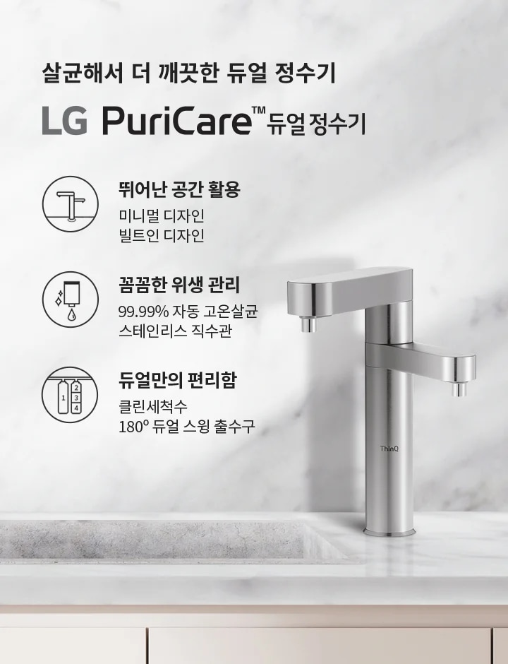 살균해서 더 깨끗한 듀얼 정수기 LG PuriCare™ 듀얼 정수기. 뛰어난 공간 활용: 미니멀 디자인, 빌트인 디자인. 꼼꼼한 위생 관리: 99.99% 자동 고온살균, 스테인리스 직수관. 듀얼만의 편리함: 클린세척수, 180° 듀얼 스윙 출수구. 배경은 대리석 느낌의 벽과 싱크대, 그리고 그 위에 놓인 금속 재질의 정수기와 그릇들로 구성되어 있습니다.